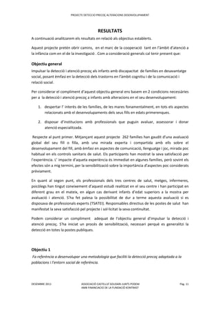 PROJECTE DETECCIO PRECOÇ ALTERACIONS DESENVOLUPAMENT
DESEMBRE 2011 ASSOCIACIÓ CASTELLVÍ SOLIDARI-JUNTS PODEM Pàg. 11
AMB FINANCIACIO DE LA FUNDACIÖ KONTRAST
RESULTATS
A continuació analitzarem els resultats en relació als objectius establerts.
Aquest projecte pretén obrir camins, en el marc de la cooperació tant en l’àmbit d’atenció a
la infància com en el de la investigació . Com a consideració generals cal tenir present que:
Objectiu general
Impulsar la detecció i atenció precoç als infants amb discapacitat de famílies en desavantatge
social, posant èmfasi en la detecció dels trastorns en l’àmbit cognitiu i de la comunicació i
relació social.
Per considerar el compliment d’aquest objectiu general ens basem en 2 condicions necessàries
per a la detecció i atenció precoç a infants amb alteracions en el seu desenvolupament:
1. despertar l’ interès de les famílies, de les mares fonamentalment, en tots els aspectes
relacionats amb el desenvolupaments dels seus fills en edats primerenques.
2. disposar d’institucions amb professionals que puguin avaluar, assessorar i donar
atenció especialitzada.
Respecte al punt primer. Mitjançant aquest projecte 262 famílies han gaudit d’una avaluació
global del seu fill o filla, amb una mirada experta i compartida amb ells sobre el
desenvolupament del fill, amb èmfasi en aspectes de comunicació, llenguatge i joc, mirada poc
habitual en els controls sanitaris de salut. Els participants han mostrat la seva satisfacció per
l’experiència. L’ impacte d’aqueta experiència és immediat en algunes famílies, però sovint els
efectes són a mig termini, per la sensibilització sobre la importància d’aspectes poc considerats
prèviament.
En quant al segon punt, els professionals dels tres centres de salut, metges, infermeres,
psicòlegs han tingut coneixement d’aquest estudi realitzat en el seu centre i han participat en
diferent grau en el mateix, en algun cas derivant infants d’edat superiors a la mostra per
avaluació i atenció. S’ha fet palesa la possibilitat de dur a terme aquesta avaluació si es
disposava de professionals experts (TSATEI). Responsables directius de les postes de salut han
manifestat la seva satisfacció pel projecte i sol·licitat la seva continuïtat.
Podem considerar un compliment adequat de l’objectiu general d’impulsar la detecció i
atenció precoç. S'ha iniciat un procés de sensibilització, necessari perquè es generalitzi la
detecció en totes la postes publiques.
Objectiu 1
Fa referència a desenvolupar una metodologia que faciliti la detecció precoç adaptada a la
poblacions i l’entorn social de referència.
 