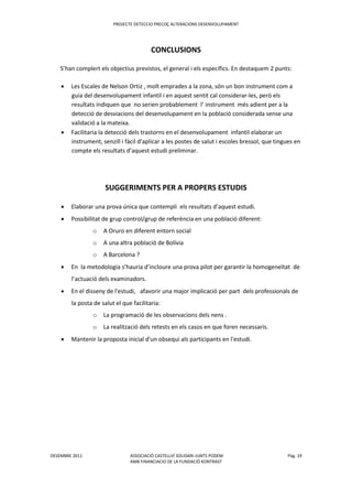 PROJECTE DETECCIO PRECOÇ ALTERACIONS DESENVOLUPAMENT
DESEMBRE 2011 ASSOCIACIÓ CASTELLVÍ SOLIDARI-JUNTS PODEM Pàg. 19
AMB FINANCIACIO DE LA FUNDACIÖ KONTRAST
CONCLUSIONS
S’han complert els objectius previstos, el general i els específics. En destaquem 2 punts:
 Les Escales de Nelson Ortiz , molt emprades a la zona, són un bon instrument com a
guia del desenvolupament infantil i en aquest sentit cal considerar-les, però els
resultats indiquen que no serien probablement l’ instrument més adient per a la
detecció de desviacions del desenvolupament en la població considerada sense una
validació a la mateixa.
 Facilitaria la detecció dels trastorns en el desenvolupament infantil elaborar un
instrument, senzill i fàcil d’aplicar a les postes de salut i escoles bressol, que tingues en
compte els resultats d’aquest estudi preliminar.
SUGGERIMENTS PER A PROPERS ESTUDIS
 Elaborar una prova única que contempli els resultats d’aquest estudi.
 Possibilitat de grup control/grup de referència en una població diferent:
o A Oruro en diferent entorn social
o A una altra població de Bolívia
o A Barcelona ?
 En la metodologia s’hauria d’incloure una prova pilot per garantir la homogeneïtat de
l’actuació dels examinadors.
 En el disseny de l'estudi, afavorir una major implicació per part dels professionals de
la posta de salut el que facilitaria:
o La programació de les observacions dels nens .
o La realització dels retests en els casos en que foren necessaris.
 Mantenir la proposta inicial d'un obsequi als participants en l'estudi.
 