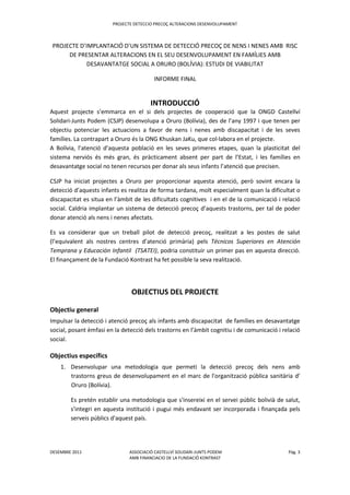 PROJECTE DETECCIO PRECOÇ ALTERACIONS DESENVOLUPAMENT
DESEMBRE 2011 ASSOCIACIÓ CASTELLVÍ SOLIDARI-JUNTS PODEM Pàg. 3
AMB FINANCIACIO DE LA FUNDACIÖ KONTRAST
PROJECTE D’IMPLANTACIÓ D’UN SISTEMA DE DETECCIÓ PRECOÇ DE NENS I NENES AMB RISC
DE PRESENTAR ALTERACIONS EN EL SEU DESENVOLUPAMENT EN FAMÍLIES AMB
DESAVANTATGE SOCIAL A ORURO (BOLÍVIA): ESTUDI DE VIABILITAT
INFORME FINAL
INTRODUCCIÓ
Aquest projecte s’emmarca en el si dels projectes de cooperació que la ONGD Castellví
Solidari-Junts Podem (CSJP) desenvolupa a Oruro (Bolívia), des de l’any 1997 i que tenen per
objectiu potenciar les actuacions a favor de nens i nenes amb discapacitat i de les seves
famílies. La contrapart a Oruro és la ONG Khuskan JaKu, que col·labora en el projecte.
A Bolívia, l’atenció d’aquesta població en les seves primeres etapes, quan la plasticitat del
sistema nerviós és més gran, és pràcticament absent per part de l’Estat, i les famílies en
desavantatge social no tenen recursos per donar als seus infants l’atenció que precisen.
CSJP ha iniciat projectes a Oruro per proporcionar aquesta atenció, però sovint encara la
detecció d’aquests infants es realitza de forma tardana, molt especialment quan la dificultat o
discapacitat es situa en l’àmbit de les dificultats cognitives i en el de la comunicació i relació
social. Caldria implantar un sistema de detecció precoç d’aquests trastorns, per tal de poder
donar atenció als nens i nenes afectats.
Es va considerar que un treball pilot de detecció precoç, realitzat a les postes de salut
(l’equivalent als nostres centres d’atenció primària) pels Técnicos Superiores en Atención
Temprana y Educación Infantil (TSATEI), podria constituir un primer pas en aquesta direcció.
El finançament de la Fundació Kontrast ha fet possible la seva realització.
OBJECTIUS DEL PROJECTE
Objectiu general
Impulsar la detecció i atenció precoç als infants amb discapacitat de famílies en desavantatge
social, posant èmfasi en la detecció dels trastorns en l’àmbit cognitiu i de comunicació i relació
social.
Objectius específics
1. Desenvolupar una metodologia que permeti la detecció precoç dels nens amb
trastorns greus de desenvolupament en el marc de l'organització pública sanitària d’
Oruro (Bolívia).
Es pretén establir una metodologia que s'insereixi en el servei públic bolivià de salut,
s'integri en aquesta institució i pugui més endavant ser incorporada i finançada pels
serveis públics d'aquest país.
 