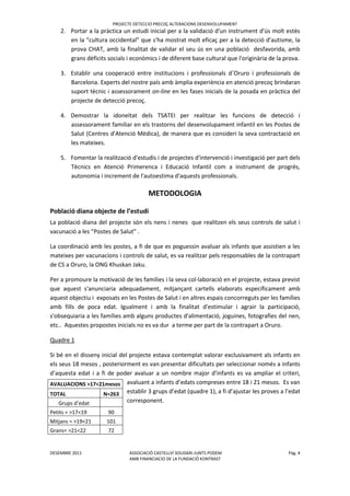 PROJECTE DETECCIO PRECOÇ ALTERACIONS DESENVOLUPAMENT
DESEMBRE 2011 ASSOCIACIÓ CASTELLVÍ SOLIDARI-JUNTS PODEM Pàg. 4
AMB FINANCIACIO DE LA FUNDACIÖ KONTRAST
2. Portar a la pràctica un estudi inicial per a la validació d'un instrument d'ús molt estès
en la “cultura occidental” que s'ha mostrat molt eficaç per a la detecció d'autisme, la
prova CHAT, amb la finalitat de validar el seu ús en una població desfavorida, amb
grans dèficits socials i econòmics i de diferent base cultural que l'originària de la prova.
3. Establir una cooperació entre institucions i professionals d`Oruro i professionals de
Barcelona. Experts del nostre país amb àmplia experiència en atenció precoç brindaran
suport tècnic i assessorament on-line en les fases inicials de la posada en pràctica del
projecte de detecció precoç.
4. Demostrar la idoneïtat dels TSATEI per realitzar les funcions de detecció i
assessorament familiar en els trastorns del desenvolupament infantil en les Postes de
Salut (Centres d'Atenció Mèdica), de manera que es consideri la seva contractació en
les mateixes.
5. Fomentar la realització d'estudis i de projectes d'intervenció i investigació per part dels
Tècnics en Atenció Primerenca i Educació Infantil com a instrument de progrés,
autonomia i increment de l'autoestima d'aquests professionals.
METODOLOGIA
Població diana objecte de l’estudi
La població diana del projecte són els nens i nenes que realitzen els seus controls de salut i
vacunació a les “Postes de Salut” .
La coordinació amb les postes, a fi de que es poguessin avaluar als infants que assistien a les
mateixes per vacunacions i controls de salut, es va realitzar pels responsables de la contrapart
de CS a Oruro, la ONG Khuskan Jaku.
Per a promoure la motivació de les famílies i la seva col·laboració en el projecte, estava previst
que aquest s'anunciaria adequadament, mitjançant cartells elaborats específicament amb
aquest objectiu i exposats en les Postes de Salut i en altres espais concorreguts per les famílies
amb fills de poca edat. Igualment i amb la finalitat d'estimular i agrair la participació,
s'obsequiaria a les famílies amb alguns productes d'alimentació, joguines, fotografies del nen,
etc.. Aquestes propostes inicials no es va dur a terme per part de la contrapart a Oruro.
Quadre 1
Si bé en el disseny inicial del projecte estava contemplat valorar exclusivament als infants en
els seus 18 mesos , posteriorment es van presentar dificultats per seleccionar només a infants
d’aquesta edat i a fi de poder avaluar a un nombre major d’infants es va ampliar el criteri,
avaluant a infants d’edats compreses entre 18 i 21 mesos. Es van
establir 3 grups d’edat (quadre 1), a fi d’ajustar les proves a l’edat
corresponent.
AVALUACIONS >17<21mesos
TOTAL N=263
Grups d’edat
Petits = >17<19 90
Mitjans = >19<21 101
Grans= >21<22 72
 
