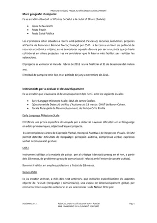 PROJECTE DETECCIO PRECOÇ ALTERACIONS DESENVOLUPAMENT
DESEMBRE 2011 ASSOCIACIÓ CASTELLVÍ SOLIDARI-JUNTS PODEM Pàg. 5
AMB FINANCIACIO DE LA FUNDACIÖ KONTRAST
Marc geogràfic i temporal
Es va establir el treball a 3 Postes de Salut a la ciutat d’ Oruro (Bolívia):
 Jesús de Nazareth
 Posta Pavón
 Posta Salut Pública
Les 2 primeres estan situades a barris amb població d'escassos recursos econòmics, properes
al Centre de Recursos i Atenció Precoç finançat per CSJP. La tercera a un barri de població de
recursos econòmics mitjans; es va seleccionar aquesta darrera per ser una posta que ja havia
col·laborat en altres projectes i es va considerar que hi hauria més facilitat per realitzar les
valoracions.
El projecte es va iniciar el mes de febrer de 2011 i es va finalitzar el 31 de desembre del mateix
any.
El treball de camp va tenir lloc en el període de juny a novembre de 2011.
Instruments per a avaluar el desenvolupament
Es va establir que s'avaluaria el desenvolupament dels nens amb les següents escales:
 Early Langage Milestone Scale: ELM, de James Coplan.
 Qüestionari de Detecció de Risc d'Autisme als 18 mesos: CHAT de Baron-Cohen.
 Escala Abreujada de Desenvolupament, de Nelson Ortiz Pinilla
Early Language Milestone Scale
El ELM és una prova específica dissenyada per a detectar i avaluar dificultats en el llenguatge
en edats primerenques, objectiu d’aquest projecte.
Es contemplen les àrees de Expressió Verbal, Recepció Auditiva i de Respostes Visuals. El ELM
permet detectar dificultats de llenguatge: percepció auditiva, comprensió verbal, expressió
verbal i comunicació gestual.
CHAT
Instrument utilitzat a la majoria de països per al cribatge i detecció precoç en el nen, a partir
dels 18 mesos, de problemes greus de comunicació i relació amb l'entorn (espectre autista).
Baremat i validat en amplies poblacions a l’edat de 18 mesos.
Nelson Ortiz
Es va establir utilitzar, a més dels test anteriors, que mesuren específicament els aspectes
objecte de l’estudi (llenguatge i comunicació), una escala de desenvolupament global, per
emmarcar-hi els aspectes anteriors i es va seleccionar la de Nelson Ortiz per:
 