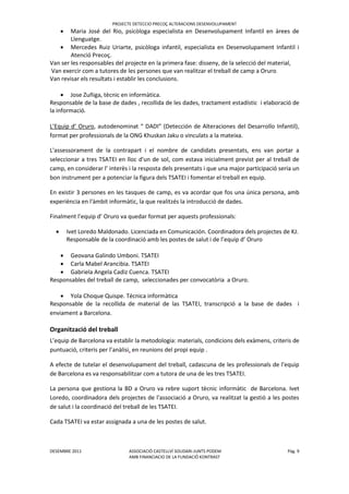 PROJECTE DETECCIO PRECOÇ ALTERACIONS DESENVOLUPAMENT
DESEMBRE 2011 ASSOCIACIÓ CASTELLVÍ SOLIDARI-JUNTS PODEM Pàg. 9
AMB FINANCIACIO DE LA FUNDACIÖ KONTRAST
 Maria José del Rio, psicòloga especialista en Desenvolupament Infantil en àrees de
Llenguatge.
 Mercedes Ruiz Uriarte, psicòloga infantil, especialista en Desenvolupament Infantil i
Atenció Precoç.
Van ser les responsables del projecte en la primera fase: disseny, de la selecció del material,
Van exercir com a tutores de les persones que van realitzar el treball de camp a Oruro.
Van revisar els resultats i establir les conclusions.
 Jose Zuñiga, tècnic en informàtica.
Responsable de la base de dades , recollida de les dades, tractament estadístic i elaboració de
la informació.
L’Equip d’ Oruro, autodenominat “ DADI” (Detección de Alteraciones del Desarrollo Infantil),
format per professionals de la ONG Khuskan Jaku o vinculats a la mateixa.
L'assessorament de la contrapart i el nombre de candidats presentats, ens van portar a
seleccionar a tres TSATEI en lloc d'un de sol, com estava inicialment previst per al treball de
camp, en considerar l’ interès i la resposta dels presentats i que una major participació seria un
bon instrument per a potenciar la figura dels TSATEI i fomentar el treball en equip.
En existir 3 persones en les tasques de camp, es va acordar que fos una única persona, amb
experiència en l'àmbit informàtic, la que realitzés la introducció de dades.
Finalment l’equip d’ Oruro va quedar format per aquests professionals:
 Ivet Loredo Maldonado. Licenciada en Comunicación. Coordinadora dels projectes de KJ.
Responsable de la coordinació amb les postes de salut i de l’equip d’ Oruro
 Geovana Galindo Umboni. TSATEI
 Carla Mabel Arancibia. TSATEI
 Gabriela Angela Cadiz Cuenca. TSATEI
Responsables del treball de camp, seleccionades per convocatòria a Oruro.
 Yola Choque Quispe. Técnica informàtica
Responsable de la recollida de material de las TSATEI, transcripció a la base de dades i
enviament a Barcelona.
Organització del treball
L’equip de Barcelona va establir la metodologia: materials, condicions dels exàmens, criteris de
puntuació, criteris per l’anàlisi, en reunions del propi equip .
A efecte de tutelar el desenvolupament del treball, cadascuna de les professionals de l'equip
de Barcelona es va responsabilitzar com a tutora de una de les tres TSATEI.
La persona que gestiona la BD a Oruro va rebre suport tècnic informàtic de Barcelona. Ivet
Loredo, coordinadora dels projectes de l'associació a Oruro, va realitzat la gestió a les postes
de salut i la coordinació del treball de les TSATEI.
Cada TSATEI va estar assignada a una de les postes de salut.
 