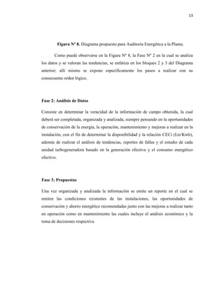 13
Figura Nº 8. Diagrama propuesto para Auditoría Energética a la Planta.
Como puede observarse en la Figura Nº 8, la Fase Nº 2 en la cual se analiza
los datos y se valoran las tendencias, se enfatiza en los bloques 2 y 3 del Diagrama
anterior; allí mismo se expone específicamente los pasos a realizar con su
consecuente orden lógico.
Fase 2: Análisis de Datos
Consiste en determinar la veracidad de la información de campo obtenida, la cual
deberá ser completada, organizada y analizada, siempre pensando en la oportunidades
de conservación de la energía, la operación, mantenimiento y mejoras a realizar en la
instalación, con el fin de determinar la disponibilidad y la relación CECi (Lts/Kwh),
además de realizar el análisis de tendencias, reportes de fallas y el estudio de cada
unidad turbogeneradora basado en la generación efectiva y el consumo energético
efectivo.
Fase 3: Propuestas
Una vez organizada y analizada la información se emite un reporte en el cual se
emiten las condiciones existentes de las instalaciones, las oportunidades de
conservación y ahorro energético recomendadas junto con las mejoras a realizar tanto
en operación como en mantenimiento las cuales incluye el análisis económico y la
toma de decisiones respectiva.
 