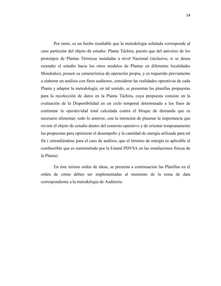 14
Por tanto, es un hecho resaltable que la metodología señalada corresponde al
caso particular del objeto de estudio: Planta Táchira, puesto que del universo de los
prototipos de Plantas Térmicas instaladas a nivel Nacional (inclusive, si se desea
extender el estudio hacia los otros modelos de Plantas en diferentes localidades
Mundiales), poseen su característica de operación propia, y es requerido previamente
a elaborar un análisis con fines auditores, considerar las realidades operativas de cada
Planta y adaptar la metodología; en tal sentido, se presentan las planillas propuestas
para la recolección de datos en la Planta Táchira, cuya propuesta consiste en la
evaluación de la Disponibilidad en un ciclo temporal determinado a los fines de
contrastar la operatividad total calculada contra el bloque de demanda que es
necesario alimentar; todo lo anterior, con la intención de plasmar la importancia que
reviste el objeto de estudio dentro del contexto operativo y de orientar tempranamente
las propuestas para optimizar el desempeño y la cantidad de energía utilizada para tal
fin ( entendiéndose para el caso de análisis, que el término de energía es aplicable al
combustible que es suministrado por la Estatal PDVSA en las instalaciones físicas de
la Planta).
En éste mismo orden de ideas, se presenta a continuación las Planillas en el
orden de cómo deben ser implementadas al momento de la toma de data
correspondiente a la metodología de Auditoría:
 