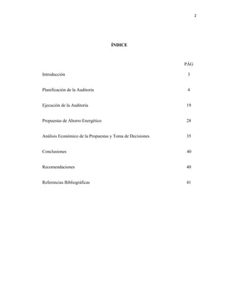 2
ÍNDICE
PÁG
Introducción 3
Planificación de la Auditoría 4
Ejecución de la Auditoría 19
Propuestas de Ahorro Energético 28
Análisis Económico de la Propuestas y Toma de Decisiones 35
Conclusiones 40
Recomendaciones 40
Referencias Bibliográficas 41
 