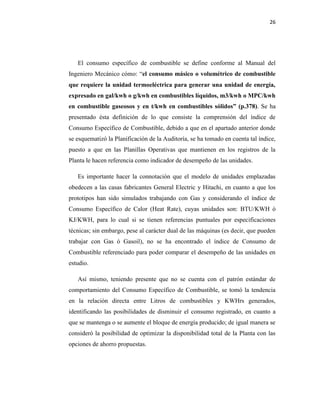 26
El consumo específico de combustible se define conforme al Manual del
Ingeniero Mecánico cómo: “el consumo másico o volumétrico de combustible
que requiere la unidad termoeléctrica para generar una unidad de energía,
expresado en gal/kwh o g/kwh en combustibles líquidos, m3/kwh o MPC/kwh
en combustible gaseosos y en t/kwh en combustibles sólidos” (p.378). Se ha
presentado ésta definición de lo que consiste la comprensión del índice de
Consumo Específico de Combustible, debido a que en el apartado anterior donde
se esquematizó la Planificación de la Auditoría, se ha tomado en cuenta tal índice,
puesto a que en las Planillas Operativas que mantienen en los registros de la
Planta le hacen referencia como indicador de desempeño de las unidades.
Es importante hacer la connotación que el modelo de unidades emplazadas
obedecen a las casas fabricantes General Electric y Hitachi, en cuanto a que los
prototipos han sido simulados trabajando con Gas y considerando el índice de
Consumo Específico de Calor (Heat Rate), cuyas unidades son: BTU/KWH ó
KJ/KWH, para lo cual si se tienen referencias puntuales por especificaciones
técnicas; sin embargo, pese al carácter dual de las máquinas (es decir, que pueden
trabajar con Gas ó Gasoil), no se ha encontrado el índice de Consumo de
Combustible referenciado para poder comparar el desempeño de las unidades en
estudio.
Así mismo, teniendo presente que no se cuenta con el patrón estándar de
comportamiento del Consumo Específico de Combustible, se tomó la tendencia
en la relación directa entre Litros de combustibles y KWHrs generados,
identificando las posibilidades de disminuir el consumo registrado, en cuanto a
que se mantenga o se aumente el bloque de energía producido; de igual manera se
consideró la posibilidad de optimizar la disponibilidad total de la Planta con las
opciones de ahorro propuestas.
 