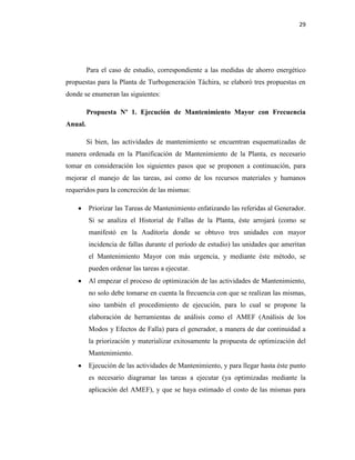 29
Para el caso de estudio, correspondiente a las medidas de ahorro energético
propuestas para la Planta de Turbogeneración Táchira, se elaboró tres propuestas en
donde se enumeran las siguientes:
Propuesta Nº 1. Ejecución de Mantenimiento Mayor con Frecuencia
Anual.
Si bien, las actividades de mantenimiento se encuentran esquematizadas de
manera ordenada en la Planificación de Mantenimiento de la Planta, es necesario
tomar en consideración los siguientes pasos que se proponen a continuación, para
mejorar el manejo de las tareas, así como de los recursos materiales y humanos
requeridos para la concreción de las mismas:
 Priorizar las Tareas de Mantenimiento enfatizando las referidas al Generador.
Si se analiza el Historial de Fallas de la Planta, éste arrojará (como se
manifestó en la Auditoría donde se obtuvo tres unidades con mayor
incidencia de fallas durante el período de estudio) las unidades que ameritan
el Mantenimiento Mayor con más urgencia, y mediante éste método, se
pueden ordenar las tareas a ejecutar.
 Al empezar el proceso de optimización de las actividades de Mantenimiento,
no solo debe tomarse en cuenta la frecuencia con que se realizan las mismas,
sino también el procedimiento de ejecución, para lo cual se propone la
elaboración de herramientas de análisis como el AMEF (Análisis de los
Modos y Efectos de Falla) para el generador, a manera de dar continuidad a
la priorización y materializar exitosamente la propuesta de optimización del
Mantenimiento.
 Ejecución de las actividades de Mantenimiento, y para llegar hasta éste punto
es necesario diagramar las tareas a ejecutar (ya optimizadas mediante la
aplicación del AMEF), y que se haya estimado el costo de las mismas para
 