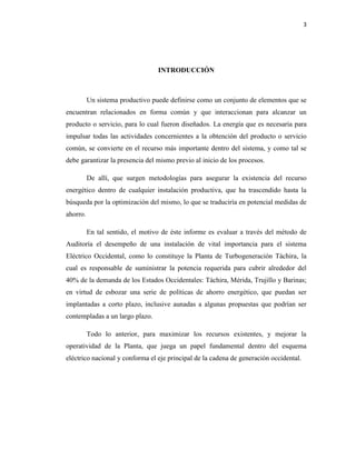 3
INTRODUCCIÓN
Un sistema productivo puede definirse como un conjunto de elementos que se
encuentran relacionados en forma común y que interaccionan para alcanzar un
producto o servicio, para lo cual fueron diseñados. La energía que es necesaria para
impulsar todas las actividades concernientes a la obtención del producto o servicio
común, se convierte en el recurso más importante dentro del sistema, y como tal se
debe garantizar la presencia del mismo previo al inicio de los procesos.
De allí, que surgen metodologías para asegurar la existencia del recurso
energético dentro de cualquier instalación productiva, que ha trascendido hasta la
búsqueda por la optimización del mismo, lo que se traduciría en potencial medidas de
ahorro.
En tal sentido, el motivo de éste informe es evaluar a través del método de
Auditoría el desempeño de una instalación de vital importancia para el sistema
Eléctrico Occidental, como lo constituye la Planta de Turbogeneración Táchira, la
cual es responsable de suministrar la potencia requerida para cubrir alrededor del
40% de la demanda de los Estados Occidentales: Táchira, Mérida, Trujillo y Barinas;
en virtud de esbozar una serie de políticas de ahorro energético, que puedan ser
implantadas a corto plazo, inclusive aunadas a algunas propuestas que podrían ser
contempladas a un largo plazo.
Todo lo anterior, para maximizar los recursos existentes, y mejorar la
operatividad de la Planta, que juega un papel fundamental dentro del esquema
eléctrico nacional y conforma el eje principal de la cadena de generación occidental.
 