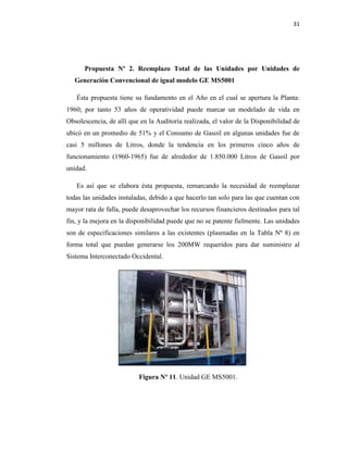 31
Propuesta Nº 2. Reemplazo Total de las Unidades por Unidades de
Generación Convencional de igual modelo GE MS5001
Ésta propuesta tiene su fundamento en el Año en el cual se apertura la Planta:
1960; por tanto 53 años de operatividad puede marcar un modelado de vida en
Obsolescencia, de allí que en la Auditoría realizada, el valor de la Disponibilidad de
ubicó en un promedio de 51% y el Consumo de Gasoil en algunas unidades fue de
casi 5 millones de Litros, donde la tendencia en los primeros cinco años de
funcionamiento (1960-1965) fue de alrededor de 1.850.000 Litros de Gasoil por
unidad.
Es así que se elabora ésta propuesta, remarcando la necesidad de reemplazar
todas las unidades instaladas, debido a que hacerlo tan solo para las que cuentan con
mayor rata de falla, puede desaprovechar los recursos financieros destinados para tal
fin, y la mejora en la disponibilidad puede que no se patente fielmente. Las unidades
son de especificaciones similares a las existentes (plasmadas en la Tabla Nº 8) en
forma total que puedan generarse los 200MW requeridos para dar suministro al
Sistema Interconectado Occidental.
Figura Nº 11. Unidad GE MS5001.
 