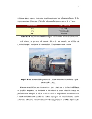 33
existente, cuyos valores contrastan notablemente con los valores resultantes de los
registros que oscilaban por 51% de las máquinas Turbogeneradoras de la Planta.
Disponibilidad % Unidad comercial
95% DFC 3000
98% PURE CELL 200
99% NET GEN
Tabla Nº 10. Disponibilidad Obtenida para las diferentes modelos comerciales.
Así mismo, se presenta el modelo físico de las unidades de Celdas de
Combustible para reemplazo de las máquinas existentes en Planta Táchira.
Figura Nº 13. Sistema de Cogeneración Celda Combustible Turbina de Vapor,
Modelo DFC 3000.
Como se describió en párrafos anteriores, para cubrir con la totalidad del bloque
de potencia requerido, es necesaria la instalación de cinco unidades (5) de las
presentadas en la Figura Nº 13, en la cual se ilustra el acoplamiento de una unidad de
Celda Combustible DFC 3000 a una Turbina Ecológica con funcionamiento a vapor
del mismo fabricante para elevar la capacidad de generación a 40Mw efectivos; las
 