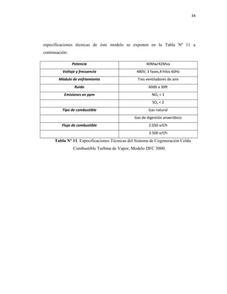 34
especificaciones técnicas de éste modelo se exponen en la Tabla Nº 11 a
continuación:
Potencia 40Mw/42Mva
Voltaje y frecuencia 480V, 3 fases,4 hilos 60Hz
Módulo de enfriamiento Tres ventiladores de aire
Ruido 60db a 30ft
Emisiones en ppm NOx < 1
SOx < 2
Tipo de combustible Gas natural
Gas de digestión anaeróbico
Flujo de combustible 2.050 scf/h
3.500 scf/h
Tabla Nº 11. Especificaciones Técnicas del Sistema de Cogeneración Celda
Combustible Turbina de Vapor, Modelo DFC 3000.
 