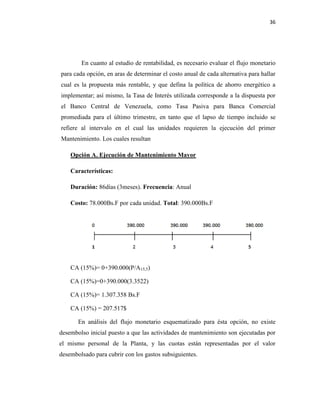 36
En cuanto al estudio de rentabilidad, es necesario evaluar el flujo monetario
para cada opción, en aras de determinar el costo anual de cada alternativa para hallar
cual es la propuesta más rentable, y que defina la política de ahorro energético a
implementar; así mismo, la Tasa de Interés utilizada corresponde a la dispuesta por
el Banco Central de Venezuela, como Tasa Pasiva para Banca Comercial
promediada para el último trimestre, en tanto que el lapso de tiempo incluido se
refiere al intervalo en el cual las unidades requieren la ejecución del primer
Mantenimiento. Los cuales resultan
Opción A. Ejecución de Mantenimiento Mayor
Características:
Duración: 86días (3meses). Frecuencia: Anual
Costo: 78.000Bs.F por cada unidad. Total: 390.000Bs.F
CA (15%)= 0+390.000(P/A15,5)
CA (15%)=0+390.000(3.3522)
CA (15%)= 1.307.358 Bs.F
CA (15%) = 207.517$
En análisis del flujo monetario esquematizado para ésta opción, no existe
desembolso inicial puesto a que las actividades de mantenimiento son ejecutadas por
el mismo personal de la Planta, y las cuotas están representadas por el valor
desembolsado para cubrir con los gastos subsiguientes.
 