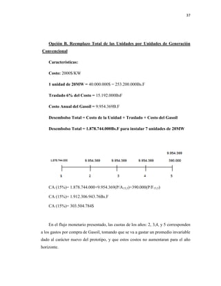 37
Opción B. Reemplazo Total de las Unidades por Unidades de Generación
Convencional
Características:
Costo: 2000$/KW
1 unidad de 20MW = 40.000.000$ = 253.200.000Bs.F
Traslado 6% del Costo = 15.192.000BsF
Costo Anual del Gasoil = 9.954.369B.F
Desembolso Total = Costo de la Unidad + Traslado + Costo del Gasoil
Desembolso Total = 1.878.744.000Bs.F para instalar 7 unidades de 20MW
CA (15%)= 1.878.744.000+9.954.369(P/A15,5)+390.000(P/F15,5)
CA (15%)= 1.912.306.943.76Bs.F
CA (15%)= 303.504.784$
En el flujo monetario presentado, las cuotas de los años: 2, 3,4, y 5 corresponden
a los gastos por compra de Gasoil, tomando que se va a gastar un promedio invariable
dado al carácter nuevo del prototipo, y que estos costos no aumentaran para el año
horizonte.
 