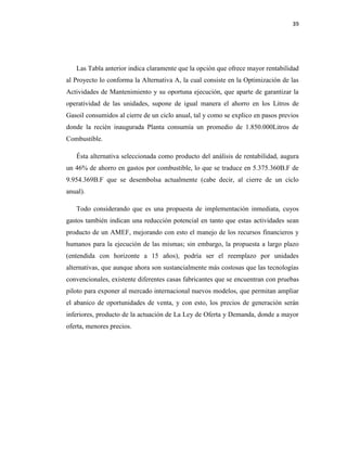 39
Las Tabla anterior indica claramente que la opción que ofrece mayor rentabilidad
al Proyecto lo conforma la Alternativa A, la cual consiste en la Optimización de las
Actividades de Mantenimiento y su oportuna ejecución, que aparte de garantizar la
operatividad de las unidades, supone de igual manera el ahorro en los Litros de
Gasoil consumidos al cierre de un ciclo anual, tal y como se explico en pasos previos
donde la recién inaugurada Planta consumía un promedio de 1.850.000Litros de
Combustible.
Ésta alternativa seleccionada como producto del análisis de rentabilidad, augura
un 46% de ahorro en gastos por combustible, lo que se traduce en 5.375.360B.F de
9.954.369B.F que se desembolsa actualmente (cabe decir, al cierre de un ciclo
anual).
Todo considerando que es una propuesta de implementación inmediata, cuyos
gastos también indican una reducción potencial en tanto que estas actividades sean
producto de un AMEF, mejorando con esto el manejo de los recursos financieros y
humanos para la ejecución de las mismas; sin embargo, la propuesta a largo plazo
(entendida con horizonte a 15 años), podría ser el reemplazo por unidades
alternativas, que aunque ahora son sustancialmente más costosas que las tecnologías
convencionales, existente diferentes casas fabricantes que se encuentran con pruebas
piloto para exponer al mercado internacional nuevos modelos, que permitan ampliar
el abanico de oportunidades de venta, y con esto, los precios de generación serán
inferiores, producto de la actuación de La Ley de Oferta y Demanda, donde a mayor
oferta, menores precios.
 