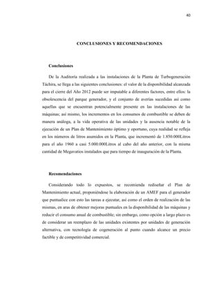 40
CONCLUSIONES Y RECOMENDACIONES
Conclusiones
De la Auditoría realizada a las instalaciones de la Planta de Turbogeneración
Táchira, se llega a las siguientes conclusiones: el valor de la disponibilidad alcanzada
para el cierre del Año 2012 puede ser imputable a diferentes factores, entre ellos: la
obsolescencia del parque generador, y el conjunto de averías sucedidas así como
aquellas que se encuentran potencialmente presente en las instalaciones de las
máquinas; así mismo, los incrementos en los consumos de combustible se deben de
manera análoga, a la vida operativa de las unidades y la ausencia notable de la
ejecución de un Plan de Mantenimiento óptimo y oportuno, cuya realidad se refleja
en los números de litros asumidos en la Planta, que incrementó de 1.850.000Litros
para el año 1960 a casi 5.000.000Litros al cabo del año anterior, con la misma
cantidad de Megavatios instalados que para tiempo de inauguración de la Planta.
Recomendaciones
Considerando todo lo expuestos, se recomienda rediseñar el Plan de
Mantenimiento actual, proponiéndose la elaboración de un AMEF para el generador
que puntualice con esto las tareas a ejecutar, así como el orden de realización de las
mismas, en aras de obtener mejoras puntuales en la disponibilidad de las máquinas y
reducir el consumo anual de combustible; sin embargo, como opción a largo plazo es
de considerar un reemplazo de las unidades existentes por unidades de generación
alternativa, con tecnología de cogeneración al punto cuando alcance un precio
factible y de competitividad comercial.
 