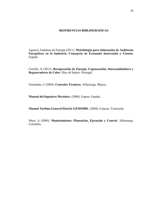 41
REFERENCIAS BIBLIOGRÁFICAS
Agencia Andaluza de Energía (2011). Metodología para elaboración de Auditorías
Energéticas en la Industria. Consejería de Economía Innovación y Ciencia.
España.
Castells, X (2012). Recuperación de Energía, Cogeneración, Intercambiadores y
Regeneradores de Calor. Díaz de Santos. Portugal.
Fernández, C (2009). Centrales Térmicas. Alfaomega. Méjico.
Manual del Ingeniero Mecánico. (2000). Espasa. España.
Manual Turbina General Electric GEMS5001. (2004). Caracas. Venezuela
Mora, A (2009). Mantenimiento: Planeación, Ejecución y Control. Alfaomega.
Colombia.
 