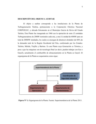 5
DESCRIPCIÓN DEL OBJETO A AUDITAR
El objeto a auditar corresponde a las instalaciones de la Planta de
Turbogeneración Táchira, perteneciente a la Corporación Eléctrica Nacional
CORPOELEC, y ubicada físicamente en el Municipio García de Hevia del Estado
Táchira. Ésta Planta fue inaugurada en 1960 con la operación de siete (7) unidades
Turbogeneradoras de 20MW nominales cada una, y una (1) unidad de 60MW para un
total de 200MW instalados, los cuales se encargan de abastecer alrededor del 40% de
la demanda total de la Región Occidental del País, conformado por los Estados:
Táchira, Mérida, Trujillo y Barinas. Es una Planta cuya Generación es Térmica, y
pese a que las máquinas son de tecnología Dual (es decir, pueden trabajar con Gas o
Gasoil), actualmente el combustible de almacenamiento en la Planta es Gasoil. El
organigrama de la Planta se esquematiza como sigue:
Figura Nº 1. Organigrama de la Planta. Fuente: Superintendencia de la Planta 2013.
Superintendencia de la Planta
Departamento de
Operaciones
Departamento de
Mantenimiento
Coordinación de
Seguridad Industrial
 