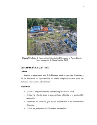7
Figura Nº4. Patio de Generación y Subestación Eléctrica de la Planta. Fuente:
Superintendencia de Planta Táchira. 2013.
OBJETIVOS DE LA AUDITORÍA
General
Analizar la operatividad total de la Planta en un ciclo específico de tiempo, a
fin de determinar las oportunidades de ahorro energético factibles desde los
puntos de vista: Técnico y Económico.
Específicos
 Evaluar la disponibilidad total de la Planta para un ciclo anual.
 Evaluar la relación entre la disponibilidad obtenida y el combustible
consumido.
 Determinar las unidades que inciden mayormente en la disponibilidad
alcanzada.
 Evaluar los parámetros individuales de las máquinas.
 