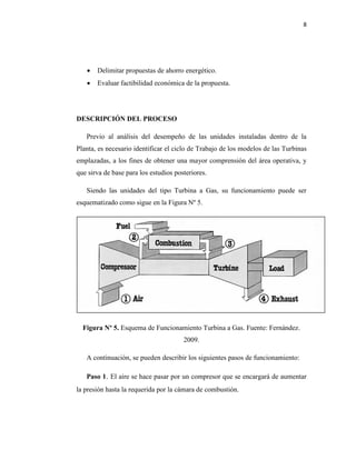 8
 Delimitar propuestas de ahorro energético.
 Evaluar factibilidad económica de la propuesta.
DESCRIPCIÓN DEL PROCESO
Previo al análisis del desempeño de las unidades instaladas dentro de la
Planta, es necesario identificar el ciclo de Trabajo de los modelos de las Turbinas
emplazadas, a los fines de obtener una mayor comprensión del área operativa, y
que sirva de base para los estudios posteriores.
Siendo las unidades del tipo Turbina a Gas, su funcionamiento puede ser
esquematizado como sigue en la Figura Nº 5.
Figura Nº 5. Esquema de Funcionamiento Turbina a Gas. Fuente: Fernández.
2009.
A continuación, se pueden describir los siguientes pasos de funcionamiento:
Paso 1. El aire se hace pasar por un compresor que se encargará de aumentar
la presión hasta la requerida por la cámara de combustión.
 