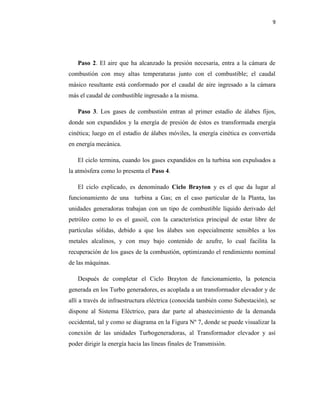 9
Paso 2. El aire que ha alcanzado la presión necesaria, entra a la cámara de
combustión con muy altas temperaturas junto con el combustible; el caudal
másico resultante está conformado por el caudal de aire ingresado a la cámara
más el caudal de combustible ingresado a la misma.
Paso 3. Los gases de combustión entran al primer estadío de álabes fijos,
donde son expandidos y la energía de presión de éstos es transformada energía
cinética; luego en el estadío de álabes móviles, la energía cinética es convertida
en energía mecánica.
El ciclo termina, cuando los gases expandidos en la turbina son expulsados a
la atmósfera como lo presenta el Paso 4.
El ciclo explicado, es denominado Ciclo Brayton y es el que da lugar al
funcionamiento de una turbina a Gas; en el caso particular de la Planta, las
unidades generadoras trabajan con un tipo de combustible líquido derivado del
petróleo como lo es el gasoil, con la característica principal de estar libre de
partículas sólidas, debido a que los álabes son especialmente sensibles a los
metales alcalinos, y con muy bajo contenido de azufre, lo cual facilita la
recuperación de los gases de la combustión, optimizando el rendimiento nominal
de las máquinas.
Después de completar el Ciclo Brayton de funcionamiento, la potencia
generada en los Turbo generadores, es acoplada a un transformador elevador y de
allí a través de infraestructura eléctrica (conocida también como Subestación), se
dispone al Sistema Eléctrico, para dar parte al abastecimiento de la demanda
occidental, tal y como se diagrama en la Figura Nº 7, donde se puede visualizar la
conexión de las unidades Turbogeneradoras, al Transformador elevador y así
poder dirigir la energía hacia las líneas finales de Transmisión.
 
