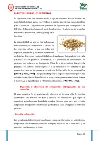 COMPOSICIÓN BIOQUÍMICA DE
PRODUCTOS AGROINDUSTRIALES
Página 10
DIGESTIBILIDAD DE LOS ALIMENTOS
La digestibilidad es una forma de medir el aprovechamiento de una alimento, es
decir, la facilidad con que es convertido en el aparato digestivo en sustancias útiles
para la nutrición. Comprende dos procesos, la digestión que corresponde a la
hidrólisis de las moléculas complejas de los alimentos, y la absorción de pequeñas
moléculas (aminoácidos, ácidos grasos) en el
intestino.
La digestibilidad es uno de los indicadores
más utilizados para determinar la calidad de
las proteínas debido a que no todas son
digeridas, absorbidas y utilizadas en la misma
medida. Las diferencias en digestibilidad pueden deberse a factores inherentes a la
naturaleza de las proteínas alimentarias, a la presencia de componentes no
proteicos con influencia en la digestión (fibra de la dieta, taninos, fitatos), a la
presencia de factores antifisiológicos o a las condiciones de elaboración que
pueden interferir en los procesos enzimáticos de liberación de los aminoácidos
(Church y Pond, 1990). La digestibilidad proteica se puede determinar por varios
métodos, entre ellos, la digestibilidad in vivo, ya sea aparente o verdadera, directa
o indirecta, y la digestibilidad in vitro utilizando enzimas (FAO/OMS, 1992).
- Digestión y absorción de compuestos nitrogenados en los
animales
El valor nutritivo de las proteínas del alimento no depende sólo del análisis
cuantitativo sino también del tipo y cantidad de aminoácidos que llegan al
organismo animal una vez digerida la proteína. Es importante hacer una revisión
del proceso de digestión y los factores que la afectan para interpretar la nutrición
proteica.
Digestión y absorción
Las proteínas del alimento son hidrolizadas en sus constituyentes, los aminoácidos,
luego estos son absorbidos y llevados al hígado por la vía de la vena porta y en
pequeñas cantidades por la Linfa.
 