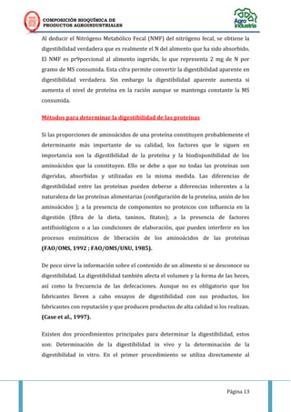 COMPOSICIÓN BIOQUÍMICA DE
PRODUCTOS AGROINDUSTRIALES
Página 13
Al deducir el Nitrógeno Metabólico Fecal (NMF) del nitrógeno fecal, se obtiene la
digestibilidad verdadera que es realmente el N del alimento que ha sido absorbido.
El NMF es pr9porcional al alimento ingerido, lo que representa 2 mg de N por
gramo de MS consumida. Esta cifra permite convertir la digestibilidad aparente en
digestibilidad verdadera. Sin embargo la digestibilidad aparente aumenta si
aumenta el nivel de proteína en la ración aunque se mantenga constante la MS
consumida.
Métodos para determinar la digestibilidad de las proteínas
Si las proporciones de aminoácidos de una proteína constituyen probablemente el
determinante más importante de su calidad, los factores que le siguen en
importancia son la digestibilidad de la proteína y la biodisponibilidad de los
aminoácidos que la constituyen. Ello se debe a que no todas las proteínas son
digeridas, absorbidas y utilizadas en la misma medida. Las diferencias de
digestibilidad entre las proteínas pueden deberse a diferencias inherentes a la
naturaleza de las proteínas alimentarias (configuración de la proteína, unión de los
aminoácidos ); a la presencia de componentes no proteicos con influencia en la
digestión (fibra de la dieta, taninos, fitatos); a la presencia de factores
antifisiológicos o a las condiciones de elaboración, que pueden interferir en los
procesos enzimáticos de liberación de los aminoácidos de las proteínas
(FAO/OMS, 1992 ; FAO/OMS/UNU, 1985).
De poco sirve la información sobre el contenido de un alimento si se desconoce su
digestibilidad. La digestibilidad también afecta el volumen y la forma de las heces,
así como la frecuencia de las defecaciones. Aunque no es obligatorio que los
fabricantes lleven a cabo ensayos de digestibilidad con sus productos, los
fabricantes con reputación y que producen productos de alta calidad si los realizan.
(Case et al., 1997).
Existen dos procedimientos principales para determinar la digestibilidad, estos
son: Determinación de la digestibilidad in vivo y la determinación de la
digestibilidad in vitro. En el primer procedimiento se utiliza directamente al
 