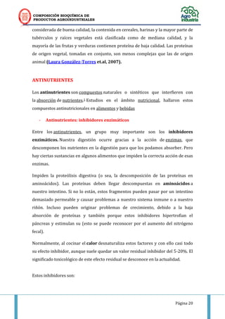 COMPOSICIÓN BIOQUÍMICA DE
PRODUCTOS AGROINDUSTRIALES
Página 20
considerada de buena calidad, la contenida en cereales, harinas y la mayor parte de
tubérculos y raíces vegetales está clasificada como de mediana calidad, y la
mayoría de las frutas y verduras contienen proteína de baja calidad. Las proteínas
de origen vegetal, tomadas en conjunto, son menos complejas que las de origen
animal (Laura González-Torres et.al, 2007).
ANTINUTRIENTES
Los antinutrientes son compuestos naturales o sintéticos que interfieren con
la absorción de nutrientes.1 Estudios en el ámbito nutricional, hallaron estos
compuestos antinutricionales en alimentos y bebidas
- Antinutrientes: inhibidores enzimáticos
Entre los antinutrientes, un grupo muy importante son los inhibidores
enzimáticos. Nuestra digestión ocurre gracias a la acción de enzimas, que
descomponen los nutrientes en la digestión para que los podamos absorber. Pero
hay ciertas sustancias en algunos alimentos que impiden la correcta acción de esas
enzimas.
Impiden la proteólisis digestiva (o sea, la descomposición de las proteínas en
aminoácidos). Las proteínas deben llegar descompuestas en aminoácidos a
nuestro intestino. Si no lo están, estos fragmentos pueden pasar por un intestino
demasiado permeable y causar problemas a nuestro sistema inmune o a nuestro
riñón. Incluso pueden originar problemas de crecimiento, debido a la baja
absorción de proteínas y también porque estos inhibidores hipertrofian el
páncreas y estimulan su (esto se puede reconocer por el aumento del nitrógeno
fecal).
Normalmente, al cocinar el calor desnaturaliza estos factores y con ello casi todo
su efecto inhibidor, aunque suele quedar un valor residual inhibidor del 5-20%. El
significado toxicológico de este efecto residual se desconoce en la actualidad.
Estos inhibidores son:
 