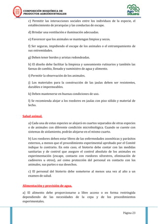 COMPOSICIÓN BIOQUÍMICA DE
PRODUCTOS AGROINDUSTRIALES
Página 23
c) Permitir las interacciones sociales entre los individuos de la especie, el
establecimiento de jerarquías y las conductas de escape.
d) Brindar una ventilación e iluminación adecuadas.
e) Favorecer que los animales se mantengan limpios y secos.
f) Ser seguras, impidiendo el escape de los animales o el entrampamiento de
sus extremidades.
g) Deben tener bordes y aristas redondeadas.
h) El diseño debe facilitar la limpieza y saneamiento rutinarios y también las
faenas de cambio, llenado y suministro de agua y alimento.
i) Permitir la observación de los animales.
j) Los materiales para la construcción de las jaulas deben ser resistentes,
durables e impermeables.
k) Deben mantenerse en buenas condiciones de uso.
l) Se recomienda alojar a los roedores en jaulas con piso sólido y material de
lecho.
Salud animal.
a) Cada una de estas especies se alojará en cuartos separados de otras especies
o de animales con diferente condición microbiológica. Cuando se cuente con
sistemas de aislamiento, podrán alojarse en el mismo cuarto.
b) Los roedores deben estar libres de las enfermedades zoonóticas y parásitos
externos, a menos que el procedimiento experimental aprobado por el Comité
indique lo contrario. En este caso, el bioterio debe contar con las medidas
sanitarias y de control que asegure el control absoluto de los animales en
experimentación (escape, contacto con roedores silvestres, eliminación de
cadáveres u otros), así como protección del personal en contacto con los
animales, sus partes o sus desechos.
c) El personal del bioterio debe someterse al menos una vez al año a un
examen de salud.
Alimentación y provisión de agua.
a) El alimento debe proporcionarse a libre acceso o en forma restringida
dependiendo de las necesidades de la cepa y de los procedimientos
experimentales.
 