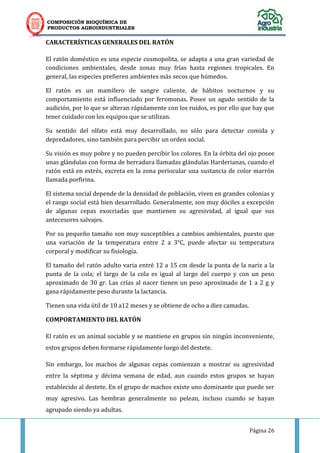 COMPOSICIÓN BIOQUÍMICA DE
PRODUCTOS AGROINDUSTRIALES
Página 26
CARACTERÍSTICAS GENERALES DEL RATÓN
El ratón doméstico es una especie cosmopolita, se adapta a una gran variedad de
condiciones ambientales, desde zonas muy frías hasta regiones tropicales. En
general, las especies prefieren ambientes más secos que húmedos.
El ratón es un mamífero de sangre caliente, de hábitos nocturnos y su
comportamiento está influenciado por feromonas. Posee un agudo sentido de la
audición, por lo que se alteran rápidamente con los ruidos, es por ello que hay que
tener cuidado con los equipos que se utilizan.
Su sentido del olfato está muy desarrollado, no sólo para detectar comida y
depredadores, sino también para percibir un orden social.
Su visión es muy pobre y no pueden percibir los colores. En la órbita del ojo posee
unas glándulas con forma de herradura llamadas glándulas Harderianas, cuando el
ratón está en estrés, excreta en la zona periocular una sustancia de color marrón
llamada porfirina.
El sistema social depende de la densidad de población, viven en grandes colonias y
el rango social está bien desarrollado. Generalmente, son muy dóciles a excepción
de algunas cepas exocriadas que mantienen su agresividad, al igual que sus
antecesores salvajes.
Por su pequeño tamaño son muy susceptibles a cambios ambientales, puesto que
una variación de la temperatura entre 2 a 3°C, puede afectar su temperatura
corporal y modificar su fisiología.
El tamaño del ratón adulto varia entré 12 a 15 cm desde la punta de la nariz a la
punta de la cola; el largo de la cola es igual al largo del cuerpo y con un peso
aproximado de 30 gr. Las crías al nacer tienen un peso aproximado de 1 a 2 g y
gana rápidamente peso durante la lactancia.
Tienen una vida útil de 10 a12 meses y se obtiene de ocho a diez camadas.
COMPORTAMIENTO DEL RATÓN
El ratón es un animal sociable y se mantiene en grupos sin ningún inconveniente,
estos grupos deben formarse rápidamente luego del destete.
Sin embargo, los machos de algunas cepas comienzan a mostrar su agresividad
entre la séptima y décima semana de edad, aun cuando estos grupos se hayan
establecido al destete. En el grupo de machos existe uno dominante que puede ser
muy agresivo. Las hembras generalmente no pelean, incluso cuando se hayan
agrupado siendo ya adultas.
 