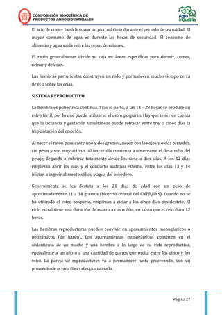 COMPOSICIÓN BIOQUÍMICA DE
PRODUCTOS AGROINDUSTRIALES
Página 27
El acto de comer es cíclico, con un pico máximo durante el periodo de oscuridad. El
mayor consumo de agua es durante las horas de oscuridad. El consumo de
alimento y agua varía entre las cepas de ratones.
El ratón generalmente divide su caja en áreas específicas para dormir, comer,
orinar y defecar.
Las hembras parturientas construyen un nido y permanecen mucho tiempo cerca
de él o sobre las crías.
SISTEMA REPRODUCTIVO
La hembra es poliéstrica continua. Tras el parto, a las 14 - 28 horas se produce un
estro fértil, por lo que puede utilizarse el estro posparto. Hay que tener en cuenta
que la lactancia y gestación simultáneas puede retrasar entre tres a cinco días la
implantación del embrión.
Al nacer el ratón pesa entre uno y dos gramos, nacen con los ojos y oídos cerrados,
sin pelos y son muy activos. Al tercer día comienza a observarse el desarrollo del
pelaje, llegando a cubrirse totalmente desde los siete a diez días. A los 12 días
empiezan abrir los ojos y el conducto auditivo externo, entre los días 13 y 14
inician a ingerir alimento sólido y agua del bebedero.
Generalmente se les desteta a los 21 días de edad con un peso de
aproximadamente 11 a 14 gramos (bioterio central del CNPB/INS). Cuando no se
ha utilizado el estro posparto, empiezan a ciclar a los cinco días postdestete. El
ciclo estral tiene una duración de cuatro a cinco días, en tanto que el celo dura 12
horas.
Las hembras reproductoras pueden convivir en apareamientos monogámicos o
poligámicos (de harén). Los apareamientos monogámicos consisten en el
aislamiento de un macho y una hembra a lo largo de su vida reproductiva,
equivalente a un año o a una cantidad de partos que oscila entre los cinco y los
ocho. La pareja de reproductores va a permanecer junta procreando, con un
promedio de ocho a diez crías por camada.
 