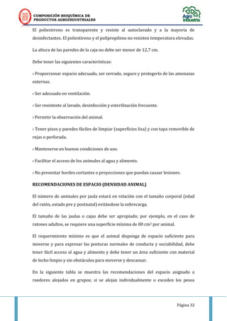 COMPOSICIÓN BIOQUÍMICA DE
PRODUCTOS AGROINDUSTRIALES
Página 32
El poliestireno es transparente y resiste al autoclavado y a la mayoría de
desinfectantes. El poliestireno y el polipropileno no resisten temperatura elevadas.
La altura de las paredes de la caja no debe ser menor de 12,7 cm.
Debe tener las siguientes características:
› Proporcionar espacio adecuado, ser cerrado, seguro y protegerlo de las amenazas
externas.
› Ser adecuado en ventilación.
› Ser resistente al lavado, desinfección y esterilización frecuente.
› Permitir la observación del animal.
› Tener pisos y paredes fáciles de limpiar (superficies lisa) y con tapa removible de
rejas o perforada.
› Mantenerse en buenas condiciones de uso.
› Facilitar el acceso de los animales al agua y alimento.
› No presentar bordes cortantes o proyecciones que puedan causar lesiones.
RECOMENDACIONES DE ESPACIO (DENSIDAD ANIMAL)
El número de animales por jaula estará en relación con el tamaño corporal (edad
del ratón, estado pre y postnatal) evitándose la sobrecarga.
El tamaño de las jaulas o cajas debe ser apropiado; por ejemplo, en el caso de
ratones adultos, se requiere una superficie mínima de 80 cm2 por animal.
El requerimiento mínimo es que el animal disponga de espacio suficiente para
moverse y para expresar las posturas normales de conducta y sociabilidad, debe
tener fácil acceso al agua y alimento y debe tener un área suficiente con material
de lecho limpio y sin obstáculos para moverse y descansar.
En la siguiente tabla se muestra las recomendaciones del espacio asignado a
roedores alojados en grupos; si se alojan individualmente o exceden los pesos
 
