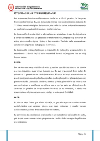 COMPOSICIÓN BIOQUÍMICA DE
PRODUCTOS AGROINDUSTRIALES
Página 36
INTENSIDAD DE LUZ Y TIPO DE ILUMINACIÓN
Los ambientes de crianza deben contar con la luz artificial, provista de lámparas
fluorescentes tipo luz día, con incidencia oblicua, con una iluminación máxima de
323 lux a un metro del piso; de forma tal, que todas las jaulas, independientemente
de su ubicación, reciban intensidades similares de luz.
La iluminación debe distribuirse adecuadamente a través de la sala de alojamiento
y ser lo suficiente para las prácticas de mantenimiento, inspección y bienestar de
estos, sin causarles signos clínicos a los animales. También debe proporcionar
condiciones seguras de trabajo para el personal.
La iluminación es importante para la regulación del ciclo estral y reproductivo. Se
recomienda 12 horas luz/12 horas oscuridad, lo cual se programa con un reloj
temporizador.
RUIDO
Los ratones son muy sensibles al ruido y pueden percibir frecuencias de sonido
que son inaudibles para el ser humano, por lo que el personal debe tratar de
minimizar la generación de ruido innecesario. El ruido excesivo e intermitente se
puede minimizar capacitando al personal en modos alternativos a las prácticas que
producen ruido. Los radios, celulares, alarmas y otros generadores de sonido, aun
con auriculares o audífonos, no deben usarse en las salas de alojamiento de
animales. Se permite un nivel máximo de ruido de 85 decibeles, si estos son
mayores tiene efectos nocivos como estrés y problemas de fertilidad.
OLOR
El olor es otro factor que afecta al ratón, es por ello que no se debe utilizar
desinfectantes que emanen olores, que sean irritantes y mucho menos
desodorizantes, dentro de los ambientes del bioterio.
La percepción de amoniaco en el ambiente es un indicador de saturación del lecho,
por lo que se recomienda tener programas de cambio de lecho según la población
que se maneje.
 