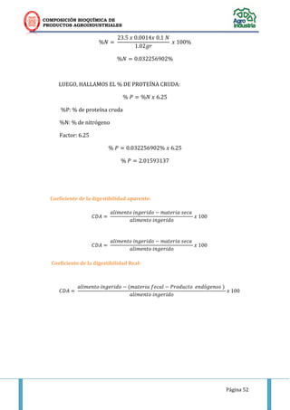 COMPOSICIÓN BIOQUÍMICA DE
PRODUCTOS AGROINDUSTRIALES
Página 52
. . .
.
.
LUEGO, HALLAMOS EL % DE PROTEÍNA CRUDA:
.
%P: % de proteína cruda
%N: % de nitrógeno
Factor: 6.25
. .
.
Coeficiente de la digestibilidad aparente:
Coeficiente de la digestibilidad Real:
( )
 