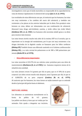 COMPOSICIÓN BIOQUÍMICA DE
PRODUCTOS AGROINDUSTRIALES
Página 6
investigadores creen que el ácido muricólico es responsable de la capacidad de las
ratas de eliminar rápidamente el colesterol del cuerpo (Jon A. el. al, 1993).
Los resultados de estas diferencias son que, al contrario que los humanos, las ratas
son muy resistentes a los cambios del suero del colesterol, y también son
resistentes a las placas en las arterias inducidas por la dieta. Para producir estas
lesiones en ratas, deben ser alimentadas con una combinación de colesterol,
thiouracil (una droga anti-tiróidea), caseína, y ácido cólico (un ácido biliar)
(Stehbens WE, et. al, 1983). Los humanos sólo necesitan añadir grasa a su dieta
para mostrar tales lesiones
Las ratas tienen niveles mucho más altos de la enzima ATP en el corazón, que es
importante en la energía del metabolismo, por lo que son muy resistentes a las
drogas derivadas de la digitalis usadas en humanos para los fallos cardíacos
(Bishop SP) También tienen una diferente anatomía en el sistema cardiovascular
(Bishop SP), y su ratio normal de pulsaciones es de 300 a 500 pulsaciones por
minuto (Kohn DF et. al 1978).
- Otras diferencias importantes
Las ratas necesitan el 20-27% de sus calorías como proteínas para una dieta de
mantenimiento (Harkness JE, et. al 1983). Los humanos requieren menos de la
mitad de esta cantidad.
Las ratas jóvenes crecen 5-6 gramos por día en peso, que es el 10% de su peso
corporal. Los niños crecen mucho más despacio, unos 5 gramos por día, lo que es
el 0,00025% de su peso corporal (Lindsey JR. et. al, 1979).
Al contrario que los humanos, las ratas tienen un tejido mamario que se extiende
desde el principio del pecho hasta el abdomen.
DIETA DEL ANIMAL
Los alimentos se suministran normalmente en la
forma de pellets de 4-5 gramos.
Las pellets son duras y tiene que ser roídas por los
animales. Esto ayuda a desgastar sus incisivos.
 