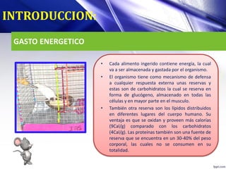 GASTO ENERGETICO
• Cada alimento ingerido contiene energía, la cual
va a ser almacenada y gastada por el organismo.
• El organismo tiene como mecanismo de defensa
a cualquier respuesta externa unas reservas y
estas son de carbohidratos la cual se reserva en
forma de glucógeno, almacenado en todas las
células y en mayor parte en el musculo.
• También otra reserva son los lípidos distribuidos
en diferentes lugares del cuerpo humano. Su
ventaja es que se oxidan y proveen más calorías
(9Cal/g) comparado con los carbohidratos
(4Cal/g). Las proteínas también son una fuente de
reserva que se encuentra en un 30-40% del peso
corporal, las cuales no se consumen en su
totalidad.
INTRODUCCION:
 
