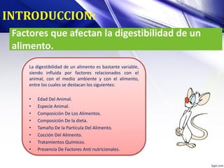Factores que afectan la digestibilidad de un
alimento.
La digestibilidad de un alimento es bastante variable,
siendo influida por factores relacionados con el
animal, con el medio ambiente y con el alimento,
entre los cuales se destacan los siguientes:
• Edad Del Animal.
• Especie Animal.
• Composición De Los Alimentos.
• Composición De la dieta.
• Tamaño De la Partícula Del Alimento.
• Cocción Del Alimento.
• Tratamientos Químicos.
• Presencia De Factores Anti nutricionales.
INTRODUCCION:
 