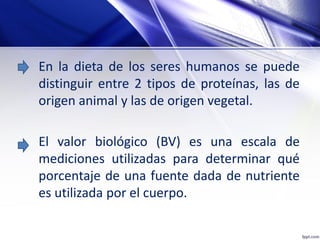 En la dieta de los seres humanos se puede
distinguir entre 2 tipos de proteínas, las de
origen animal y las de origen vegetal.
El valor biológico (BV) es una escala de
mediciones utilizadas para determinar qué
porcentaje de una fuente dada de nutriente
es utilizada por el cuerpo.
 