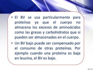 • El BV se usa particularmente para
proteínas ya que el cuerpo no
almacena los excesos de aminoácidos
como las grasas y carbohidratos que si
pueden ser almacenados en el cuerpo.
• Un BV bajo puede ser compensado por
el consumo de otras proteínas. Por
ejemplo cuando una proteína es baja
en leucina, el BV es bajo.
 