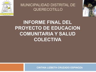 MUNICIPALIDAD DISTRITAL DE
       QUERECOTILLO


  INFORME FINAL DEL
PROYECTO DE EDUCACION
 COMUNITARIA Y SALUD
      COLECTIVA




        CINTHIA LIZBETH CRUZADO ESPINOZA
 