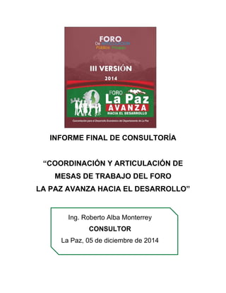 INFORME FINAL DE CONSULTORÍA
“COORDINACIÓN Y ARTICULACIÓN DE
MESAS DE TRABAJO DEL FORO
LA PAZ AVANZA HACIA EL DESARROLLO”
Ing. Roberto Alba Monterrey
CONSULTOR
La Paz, 05 de diciembre de 2014
 