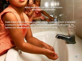 RESULTADOS DEL ESTUDIO DE MERCADO
                         ANÁLISIS DE LA DEMANDA




Cada hogar tendrá un rango en mts3 con su respectivo valor y cantidad
a consumir establecido y verificado por los organismos de control. Se
estima una demanda que iría de la mano con la oferta.
 