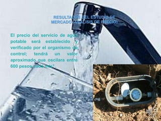 RESULTADOS DEL ESTUDIO DE
                  MERCADO (ANÁLISIS DE PRECIO)


El precio del servicio de agua
potable será establecido y
verificado por el organismo de
control;   tendrá    un   valor
aproximado que oscilara entre
600 pesos cada mts3 .
 