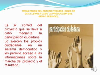 RESULTADOS DEL ESTUDIO TÉCNICO (COMO SE
             VA A LLEVAR A CABO LA PRODUCCIÓN DEL
                        BIEN O SERVICIO).



Es     el   control   del
proyecto que se lleva a
cabo      mediante     la
participación ciudadana.
Lo ejercen los propios
ciudadanos       en   un
sistema democrático y
les permite acceso a las
informaciones sobre la
marcha del proyecto y el
resultado.
 