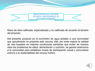 RESULTADOS DEL ESTUDIO
                       TECNICO ( NECESIDADES DE
                          RECURSO HUMANO)




Mano de obra calificada, especializada y no calificada de acuerdo al tamaño
del proyecto.

Del presente proyecto es el suministro de agua potable a una comunidad
que actualmente no presenta este recurso vital, por ende mejora la calidad
de vida basados en mejores condiciones sanitarias que evitan de manera
clara los problemas de salud, alimentación y nutrición, se genera autonomía
a la comunidad para establecer líneas de participación social y comunitaria
entorno a la sostenibilidad del recurso hídrico.
 