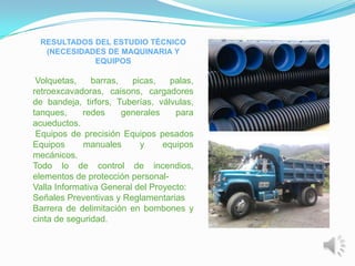 RESULTADOS DEL ESTUDIO TÉCNICO
  (NECESIDADES DE MAQUINARIA Y
            EQUIPOS

 Volquetas,    barras,   picas,    palas,
retroexcavadoras, caisons, cargadores
de bandeja, tirfors, Tuberías, válvulas,
tanques,     redes     generales    para
acueductos.
 Equipos de precisión Equipos pesados
Equipos      manuales      y     equipos
mecánicos.
Todo lo de control de incendios,
elementos de protección personal-
Valla Informativa General del Proyecto:
Señales Preventivas y Reglamentarias
Barrera de delimitación en bombones y
cinta de seguridad.
 