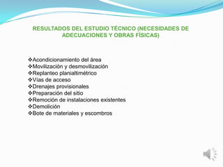RESULTADOS DEL ESTUDIO TÉCNICO (NECESIDADES DE
         ADECUACIONES Y OBRAS FÍSICAS)



Acondicionamiento del área
Movilización y desmovilización
Replanteo planialtimétrico
Vías de acceso
Drenajes provisionales
Preparación del sitio
Remoción de instalaciones existentes
Demolición
Bote de materiales y escombros
 