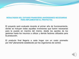RESULTADOS DEL ESTUDIO FINANCIERO (INVERSIONES NECESARIAS
              PARA IMPLEMENTAR EL PROYECTO).


El proyecto será evaluado durante el primer año de funcionamiento,
donde se incluyen todas aquellas inversiones que fueron necesarias
para la puesta en marcha del mismo, desde los aportes de los
gestores hasta los insumos a utilizar y demás factores utilizados para
la producción.

El producto final llegaría a cada hogar con un costo promedio
por mts3 plenamente establecido por los organismos de control.
 