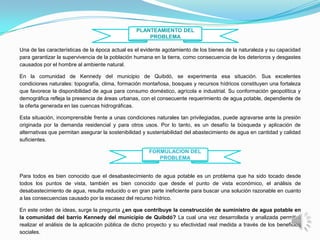 PLANTEAMIENTO DEL
                                                     PROBLEMA

Una de las características de la época actual es el evidente agotamiento de los bienes de la naturaleza y su capacidad
para garantizar la supervivencia de la población humana en la tierra, como consecuencia de los deterioros y desgastes
causados por el hombre al ambiente natural.

En la comunidad de Kennedy del municipio de Quibdó, se experimenta esa situación. Sus excelentes
condiciones naturales: topografía, clima, formación montañosa, bosques y recursos hídricos constituyen una fortaleza
que favorece la disponibilidad de agua para consumo doméstico, agrícola e industrial. Su conformación geopolítica y
demográfica refleja la presencia de áreas urbanas, con el consecuente requerimiento de agua potable, dependiente de
la oferta generada en las cuencas hidrográficas.

Esta situación, incomprensible frente a unas condiciones naturales tan privilegiadas, puede agravarse ante la presión
originada por la demanda residencial y para otros usos. Por lo tanto, es un desafío la búsqueda y aplicación de
alternativas que permitan asegurar la sostenibilidad y sustentabilidad del abastecimiento de agua en cantidad y calidad
suficientes.

                                                      FORMULACION DEL
                                                         PROBLEMA


Para todos es bien conocido que el desabastecimiento de agua potable es un problema que ha sido tocado desde
todos los puntos de vista, también es bien conocido que desde el punto de vista económico, el análisis de
desabastecimiento de agua, resulta reducido o en gran parte ineficiente para buscar una solución razonable en cuanto
a las consecuencias causado por la escasez del recurso hídrico.

En este orden de ideas, surge la pregunta ¿en que contribuye la construcción de suministro de agua potable en
la comunidad del barrio Kennedy del municipio de Quibdó? La cual una vez desarrollada y analizada permitirá
realizar el análisis de la aplicación pública de dicho proyecto y su efectividad real medida a través de los beneficios
sociales.
 
