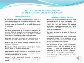 ANALICE LAS TRES DIMENSIONES DEL
                                DESARROLLO SOSTENIBLE DEL PROYECTO.

                  DIMENSION AMBIENTAL                                         ECONÓMICA Y SOCIO-POLÍTICA
El municipio de Quibdó, puede garantizar un balance hídrico por el      A pesar de su ubicación estratégica y de poseer una de
potencial que representan las numerosas corrientes de agua que los      las mayores riquezas del mundo en lo referente a flora,
surcan. La calidad del agua es, en general, buena porque no existen     fauna y recursos no renovables, el departamento del
problemas graves de contaminación de las fuentes abastecedoras          Chocó tiene una gran cantidad de problemas
de acueductos.                                                          ambientales, causados por la minería ilegal y la tala
                                                                        indiscriminados de árboles, el mal manejo de los
Es urgente el aislamiento protector de los nacimientos y cauces    de   desechos sólidos y líquidos.
las fuentes abastecedoras de los acueductos para evitar            su
deterioro, debido al desarrollo de actividades productivas         no   Los cuales se reflejan en la calidad de vida de sus
sostenibles: tala indiscriminada del bosque, ganadería extensiva   en   pobladores.
zonas de ladera, cultivos y prácticas agrícolas inadecuados.
                                                                        La población con necesidades básicas insatisfechas en
Clima: alto contenido de humedad del aire, lluvias abundantes por       Quibdó es considerada entre las más altas del país. De
efecto de la convección dinámica y térmica de las masas de aire.        acuerdo al último censo esta alcanzo la cifra del 80%
                                                                        teniendo mayor impacto en la zona rural.
Suelo: Quibdó es un territorio montañoso, conformado por una
sucesión de elevaciones                                                 Con la realización de este Proyecto, se obtendrán

Estructura y Relieve: se comienzan a producir rápidos procesos          beneficios directos para los habitantes de este
erosivos debido a la acción del agua y el viento.                       Municipio,   a   través   del   mejoramiento   de   las
                                                                        condiciones de vida y de salud de la población,
Cobertura de la tierra: En este tipo de selvas de alta humedad
facilitan la presencia de abundante cantidad de musgos que actúan       disminución de enfermedades gastrointestinales y
como esponjas reguladoras del agua lluvia.                              costos de atención médico– hospitalario, así como

Bosque: Por sus características climáticas, el territorio del           ahorro de tiempo.
municipio de Quibdó se puede catalogar como bosque pluvial
tropical.
 