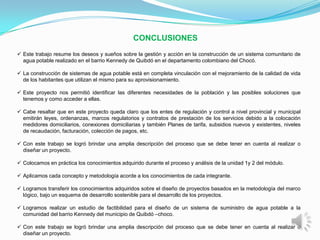 CONCLUSIONES
 Este trabajo resume los deseos y sueños sobre la gestión y acción en la construcción de un sistema comunitario de
  agua potable realizado en el barrio Kennedy de Quibdó en el departamento colombiano del Chocó.

 La construcción de sistemas de agua potable está en completa vinculación con el mejoramiento de la calidad de vida
  de los habitantes que utilizan el mismo para su aprovisionamiento.

 Este proyecto nos permitió identificar las diferentes necesidades de la población y las posibles soluciones que
  tenemos y como acceder a ellas.

 Cabe resaltar que en este proyecto queda claro que los entes de regulación y control a nivel provincial y municipal
  emitirán leyes, ordenanzas, marcos regulatorios y contratos de prestación de los servicios debido a la colocación
  medidores domiciliarios, conexiones domiciliarias y también Planes de tarifa, subsidios nuevos y existentes, niveles
  de recaudación, facturación, colección de pagos, etc.

 Con este trabajo se logró brindar una amplia descripción del proceso que se debe tener en cuenta al realizar o
  diseñar un proyecto.

 Colocamos en práctica los conocimientos adquirido durante el proceso y análisis de la unidad 1y 2 del módulo.

 Aplicamos cada concepto y metodología acorde a los conocimientos de cada integrante.

 Logramos transferir los conocimientos adquiridos sobre el diseño de proyectos basados en la metodología del marco
  lógico, bajo un esquema de desarrollo sostenible para el desarrollo de los proyectos.

 Logramos realizar un estudio de factibilidad para el diseño de un sistema de suministro de agua potable a la
  comunidad del barrio Kennedy del municipio de Quibdó –choco.

 Con este trabajo se logró brindar una amplia descripción del proceso que se debe tener en cuenta al realizar o
  diseñar un proyecto.
 